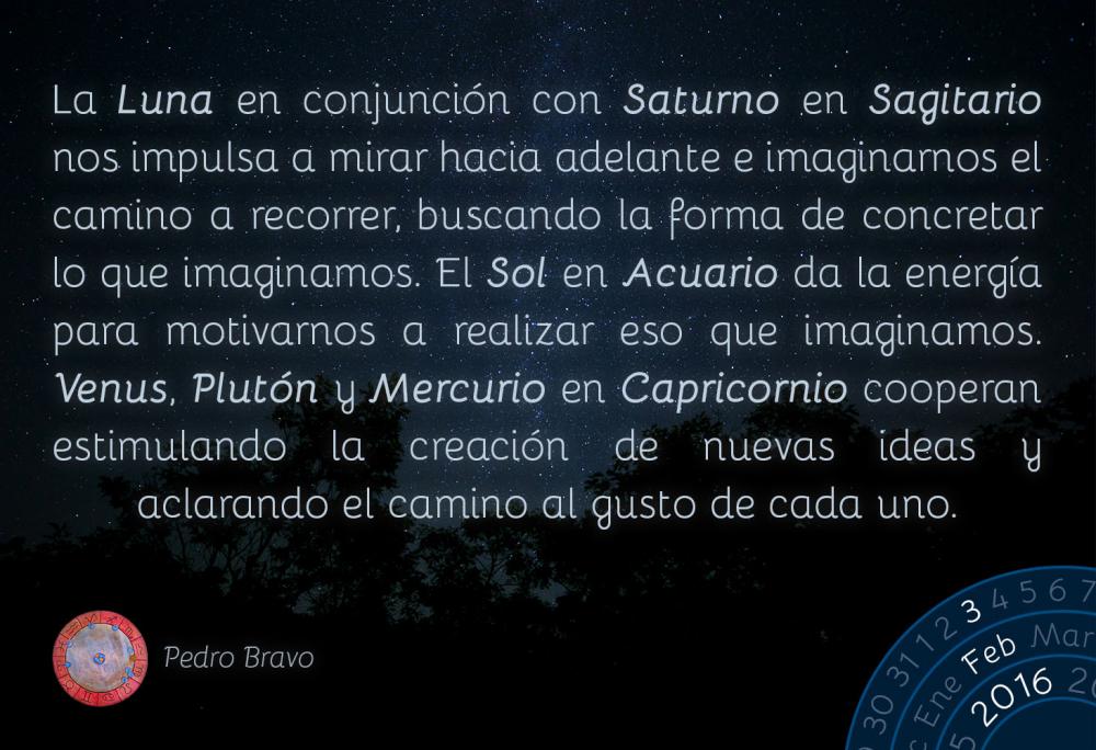 La Luna en conjunci&oacute;n con Saturno en Sagitario nos impulsa a mirar hacia adelante e imaginarnos el camino a recorrer, buscando la forma de concretar lo que imaginamos. El Sol en Acuario da la energ&iacute;a para motivarnos a realizar eso que imaginamos. Venus, Plut&oacute;n y Mercurio en Capricornio cooperan estimulando la creaci&oacute;n de nuevas ideas y aclarando el camino al gusto de cada uno.