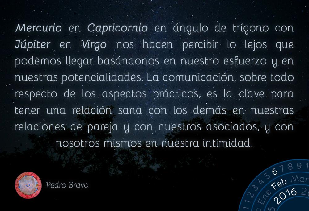 Mercurio en Capricornio en &aacute;ngulo de tr&iacute;gono con J&uacute;piter en Virgo nos hacen percibir lo lejos que podemos llegar bas&aacute;ndonos en nuestro esfuerzo y en nuestras potencialidades. La comunicaci&oacute;n, sobre todo respecto de los aspectos pr&aacute;cticos, es la clave para tener una relaci&oacute;n sana con los dem&aacute;s en nuestras relaciones de pareja y con nuestros asociados, y con nosotros mismos en nuestra intimidad.