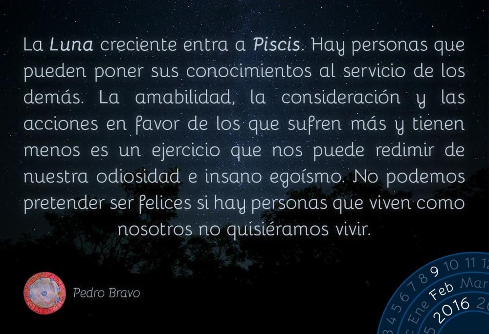 La Luna creciente entra a Piscis. Hay personas que pueden poner sus conocimientos al servicio de los dem&aacute;s. La amabilidad, la consideraci&oacute;n y las acciones en favor de los que sufren m&aacute;s y tienen menos es un ejercicio que nos puede redimir de nuestra odiosidad e insano ego&iacute;smo. No podemos pretender ser felices si hay personas que viven como nosotros no quisi&eacute;ramos vivir.