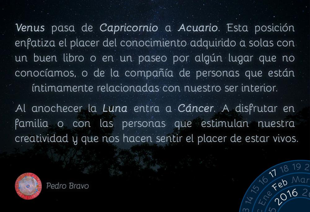 Venus pasa de Capricornio a Acuario. Esta posici&oacute;n enfatiza el placer del conocimiento adquirido a solas con un buen libro o en un paseo por alg&uacute;n lugar que no conoc&iacute;amos, o de la compa&ntilde;&iacute;a de personas que est&aacute;n &iacute;ntimamente relacionadas con nuestro ser interior.Al anochecer la Luna entra a C&aacute;ncer. A disfrutar en familia o con las personas que estimulan nuestra creatividad y que nos hacen sentir el placer de estar vivos.