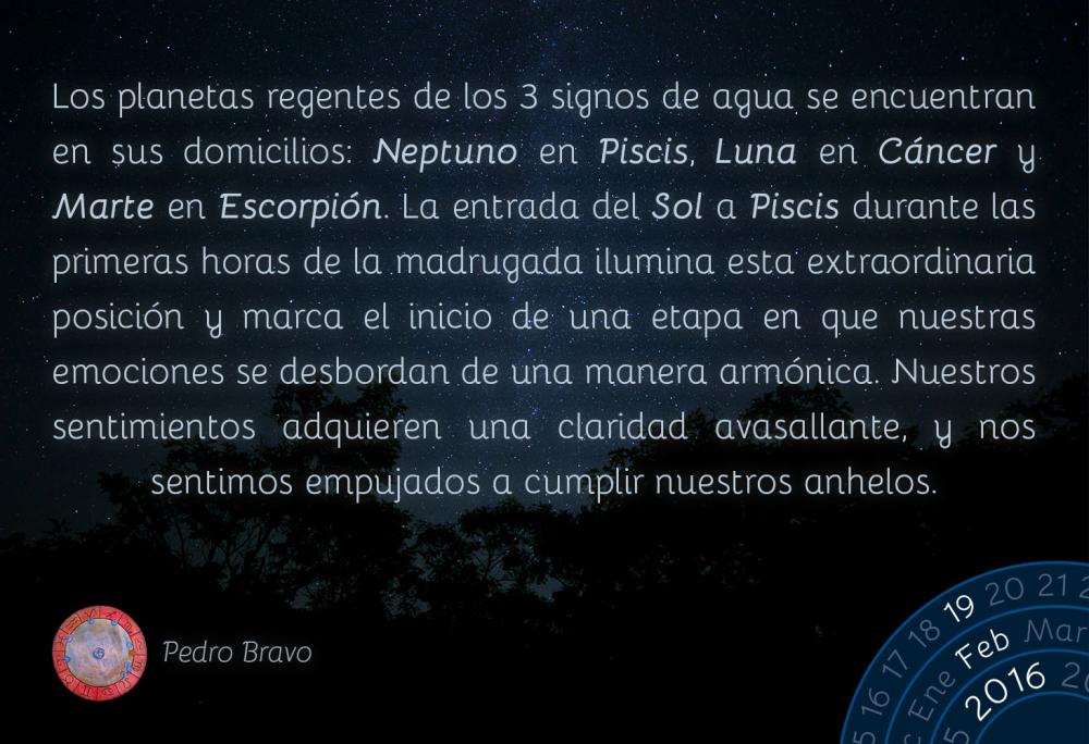 Los planetas regentes de los 3 signos de agua se encuentran en sus domicilios: Neptuno en Piscis, Luna en Cáncer y Marte en Escorpión. La entrada del Sol a Piscis durante las primeras horas de la madrugada ilumina esta extraordinaria posición y marca el inicio de una etapa en que nuestras emociones se desbordan de una manera armónica. Nuestros sentimientos adquieren una claridad avasallante, y nos sentimos empujados a cumplir nuestros anhelos.