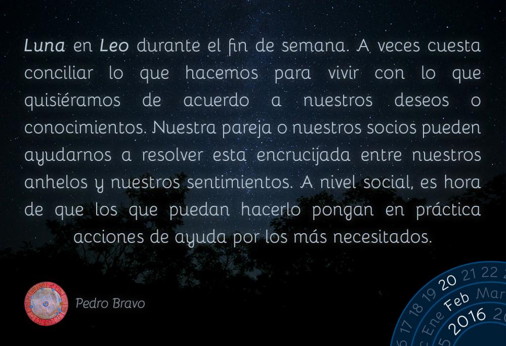 Luna en Leo durante el fin de semana. A veces cuesta conciliar lo que hacemos para vivir con lo que que quisi&eacute;ramos de acuerdo a nuestros deseos o conocimientos. Nuestra pareja o nuestros socios pueden ayudarnos a resolver esta encrucijada entre nuestros anhelos y nuestros sentimientos. A nivel social, es hora de que los que puedan hacerlo pongan en pr&aacute;ctica acciones de ayuda por los m&aacute;s necesitados.