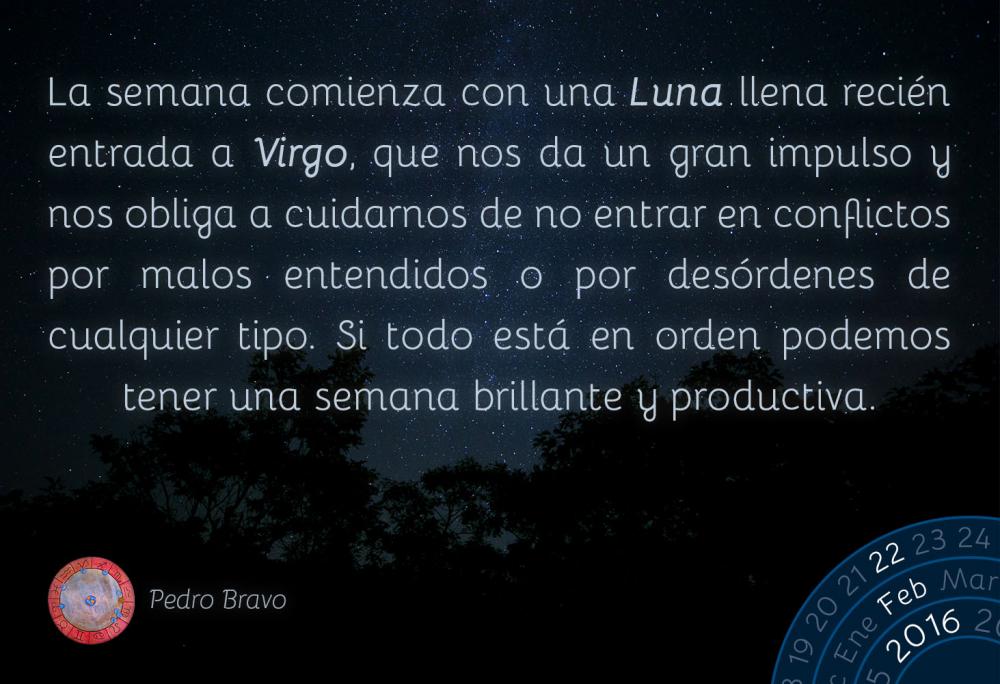 La semana comienza con una Luna llena reci&eacute;n entrada a Virgo, que nos da un gran impulso y nos obliga a cuidarnos de no entrar en conflictos por malos entendidos o por des&oacute;rdenes de cualquier tipo. Si todo est&aacute; en orden podemos tener una semana brillante y productiva.