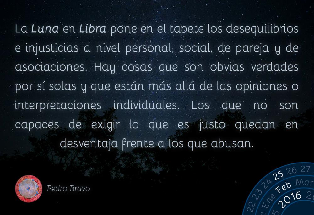 La Luna en Libra pone en el tapete los desequilibrios e injusticias a nivel personal, social, de pareja y de asociaciones. Hay cosas que son obvias verdades por s&iacute; solas y que est&aacute;n m&aacute;s all&aacute; de las opiniones o interpretaciones individuales. Los que no son capaces de exigir lo que es justo quedan en desventaja frente a los que abusan.