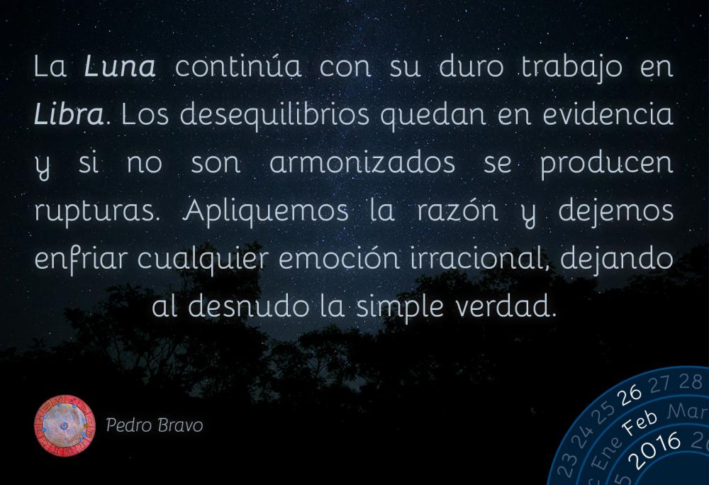 La Luna continúa con su duro trabajo en Libra. Los desequilibrios quedan en evidencia y si no son armonizados se producen rupturas. Apliquemos la razón y dejemos enfriar cualquier emoción irracional, dejando al desnudo la simple verdad.