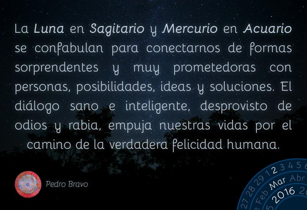 La Luna en Sagitario y Mercurio en Acuario se confabulan para conectarnos de formas sorprendentes y muy prometedoras con personas, posibilidades, ideas y soluciones. El di&aacute;logo sano e inteligente, desprovisto de odios y rabia, empuja nuestras vidas por el camino de la verdadera felicidad humana.