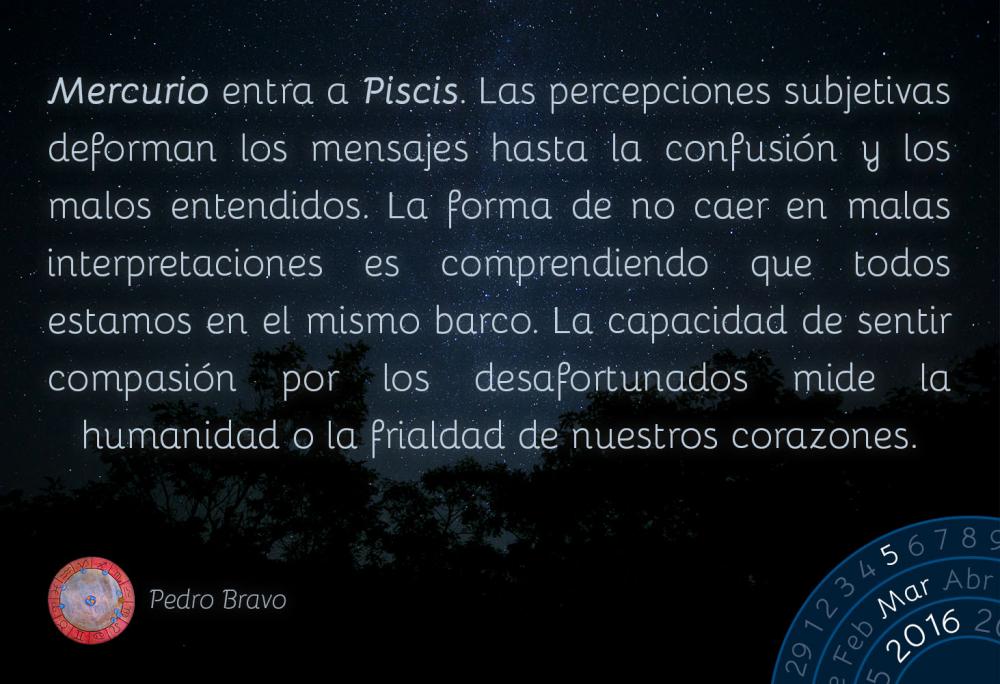 Mercurio entra a Piscis. Las percepciones subjetivas deforman los mensajes hasta la confusi&oacute;n y los malos entendidos. La forma de no caer en malas interpretaciones es comprendiendo que todos estamos en el mismo barco. La capacidad de sentir compasi&oacute;n por los desafortunados mide la humanidad o la frialdad de nuestros corazones.