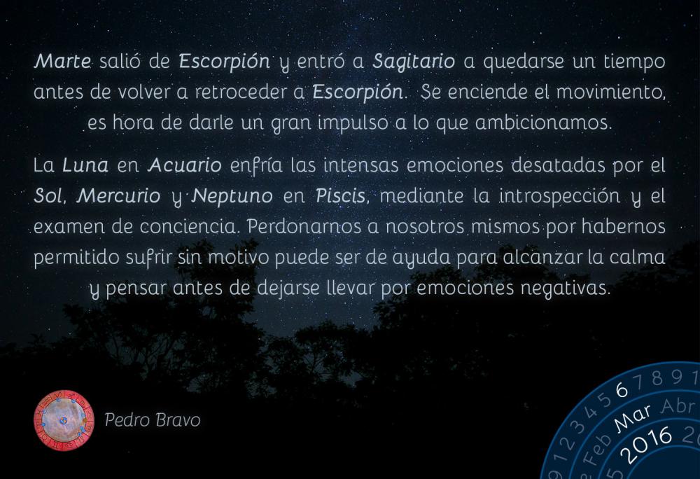 Marte sali&oacute; de Escorpi&oacute;n y entr&oacute; a Sagitario, donde se quedar&aacute; un tiempo antes de retroceder nuevamente a Escorpi&oacute;n. Se enciende el movimiento, es hora de darle un gran impulso a lo que ambicionamos.La Luna en Acuario enfr&iacute;a las intensas emociones desatadas por el Sol, Mercurio y Neptuno en Piscis, mediante la introspecci&oacute;n y el examen de conciencia. Perdonarnos a nosotros mismos por habernos permitido sufrir sin motivo nos ayudar&aacute; a alcanzar la calma y pensar antes de dejarnos llevar por emociones negativas.