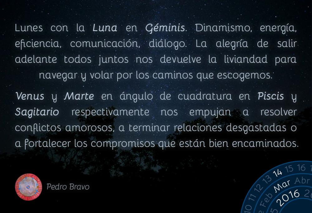 Lunes con la Luna en G&eacute;minis. Dinamismo, energ&iacute;a, eficiencia, comunicaci&oacute;n, di&aacute;logo. La alegr&iacute;a de salir adelante todos juntos nos devuelve la liviandad para navegar y volar por los caminos que escogemos.Venus y Marte en &aacute;ngulo de cuadratura en Piscis y Sagitario respectivamente nos empujan a resolver conflictos amorosos, a terminar relaciones desgastadas o a fortalecer los compromisos que est&aacute;n bien encaminados.