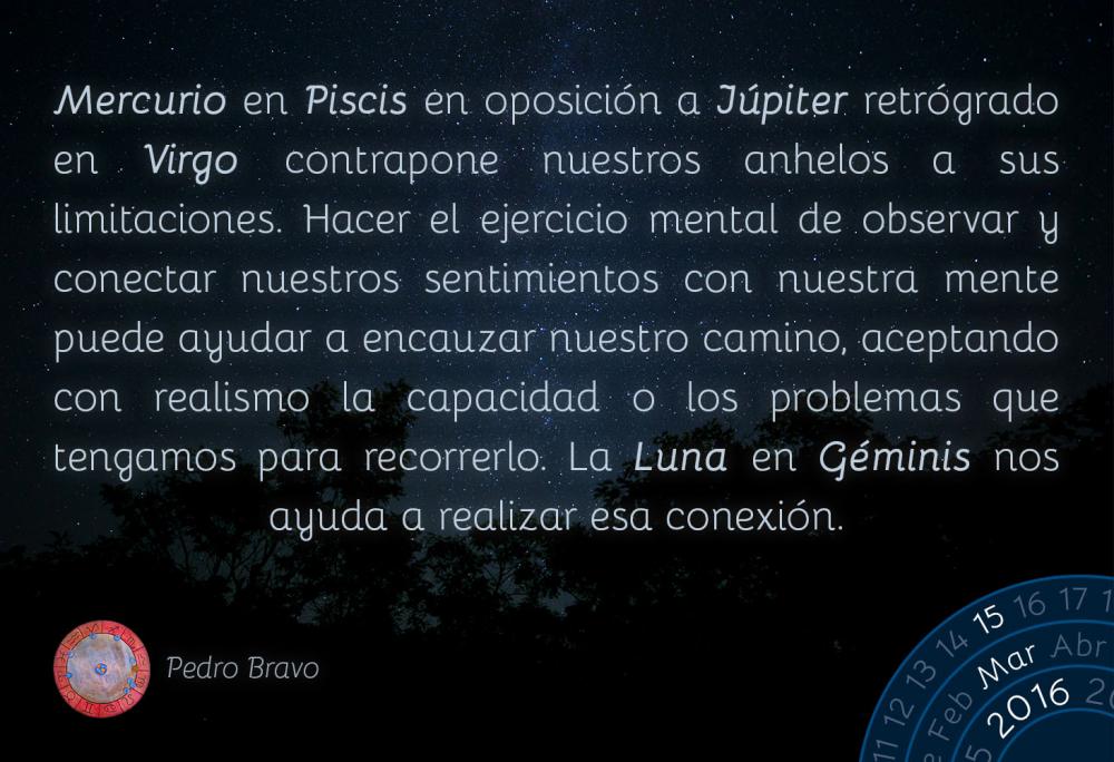 Mercurio en Piscis en oposici&oacute;n a J&uacute;piter retr&oacute;grado en Virgo contrapone nuestros anhelos a sus limitaciones. Hacer el ejercicio mental de observar y conectar nuestros sentimientos con nuestra mente puede ayudar a encauzar nuestro camino, aceptando con realismo la capacidad o los problemas que tengamos para recorrerlo. La Luna en G&eacute;minis nos ayuda a realizar esa conexi&oacute;n.