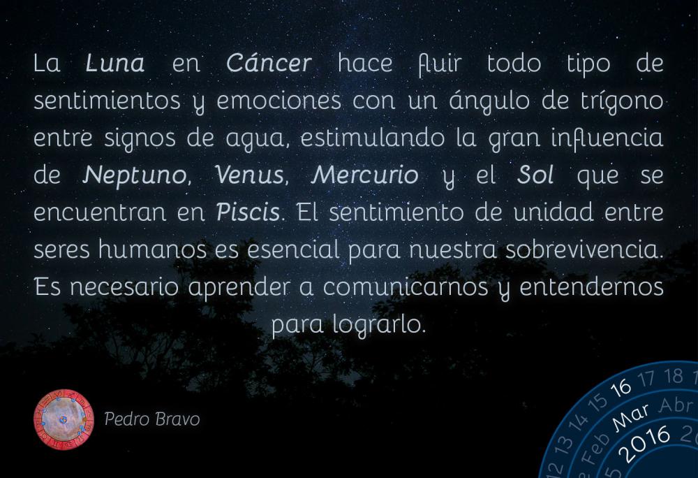 La Luna en C&aacute;ncer hace fluir todo tipo de sentimientos y emociones con un &aacute;ngulo de tr&iacute;gono entre signos de agua, estimulando la gran influencia de Neptuno, Venus, Mercurio y el Sol se encuentran en Piscis. El sentimiento de unidad entre seres humanos es esencial para nuestra sobrevivencia. Es necesario aprender a comunicarnos y entendernos para lograrlo.