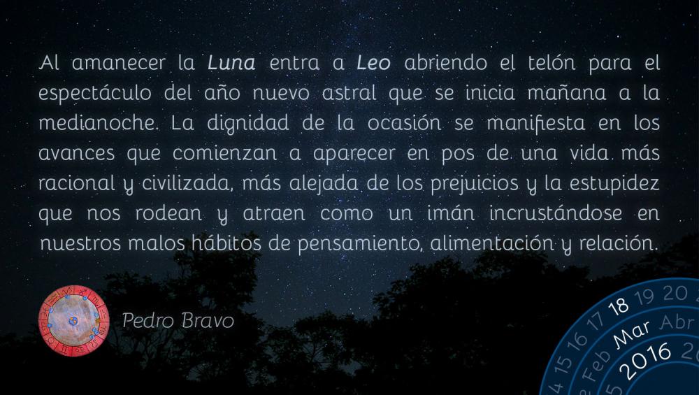 Al amanecer la Luna entra a Leo, abriendo el tel&oacute;n para el espect&aacute;culo del a&ntilde;o nuevo astral que se inicia ma&ntilde;ana a la medianoche. La dignidad de la ocasi&oacute;n se manifiesta en los avances que comienzan a aparecer en pos de una vida m&aacute;s racional y civilizada, m&aacute;s alejada de los prejuicios y la estupidez que nos rodean y atraen como un im&aacute;n, incrust&aacute;ndose en nuestros h&aacute;bitos de pensamiento, alimentaci&oacute;n y relaci&oacute;n.