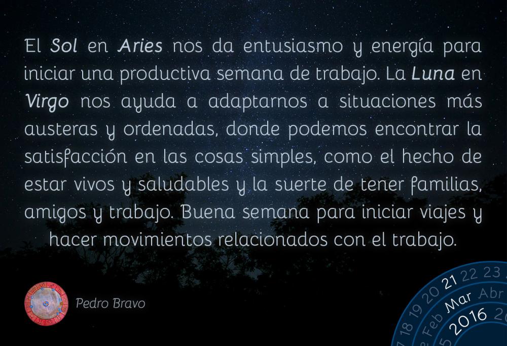 El Sol en Aries nos da entusiasmo y energ&iacute;a para iniciar una productiva semana de trabajo. La Luna en Virgo nos ayuda a adaptarnos a situaciones m&aacute;s austeras y ordenadas, donde podemos encontrar la satisfacci&oacute;n en las cosas simples, como el hecho de estar vivos y saludables y la suerte de tener familias, amigos y trabajo. Buena semana para iniciar viajes y hacer movimientos relacionados con el trabajo.