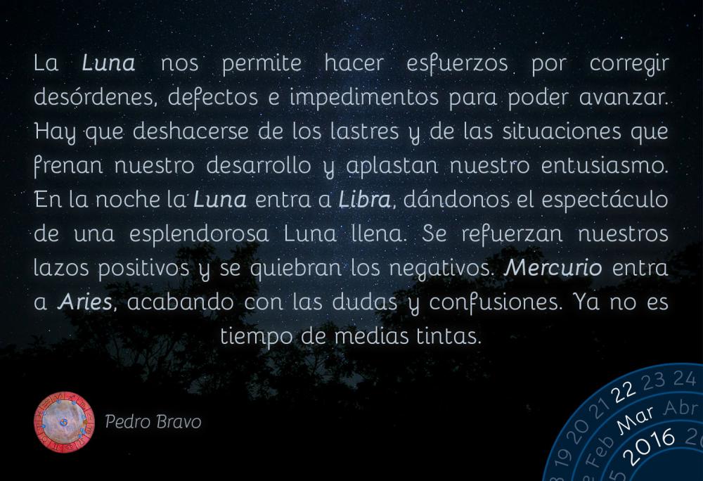 La Luna nos permite hacer esfuerzos por corregir des&oacute;rdenes, defectos e impedimentos para poder avanzar. Hay que deshacerse de los lastres y de las situaciones que frenan nuestro desarrollo y aplastan nuestro entusiasmo. En la noche la Luna entra a Libra, d&aacute;ndonos el espect&aacute;culo de una esplendorosa Luna llena. Se refuerzan nuestros lazos positivos y se quiebran los negativos. Mercurio entra a Aries, acabando con las dudas y confusiones. Ya no es tiempo de medias tintas.