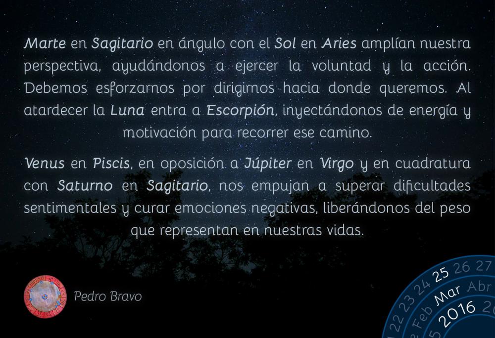 Marte en Sagitario en &aacute;ngulo con el Sol en Aries ampl&iacute;an nuestra perspectiva, ayud&aacute;ndonos a ejercer la voluntad y la acci&oacute;n. Debemos esforzarnos por dirigirnos hacia donde queremos. Al atardecer la Luna entra a Escorpi&oacute;n, inyect&aacute;ndonos de energ&iacute;a y motivaci&oacute;n para recorrer ese camino.Venus en Piscis, en oposici&oacute;n a J&uacute;piter en Virgo y en cuadratura con Saturno en Sagitario, nos empujan a superar dificultades sentimentales y curar emociones negativas, liber&aacute;ndonos del peso que representan en nuestras vidas.