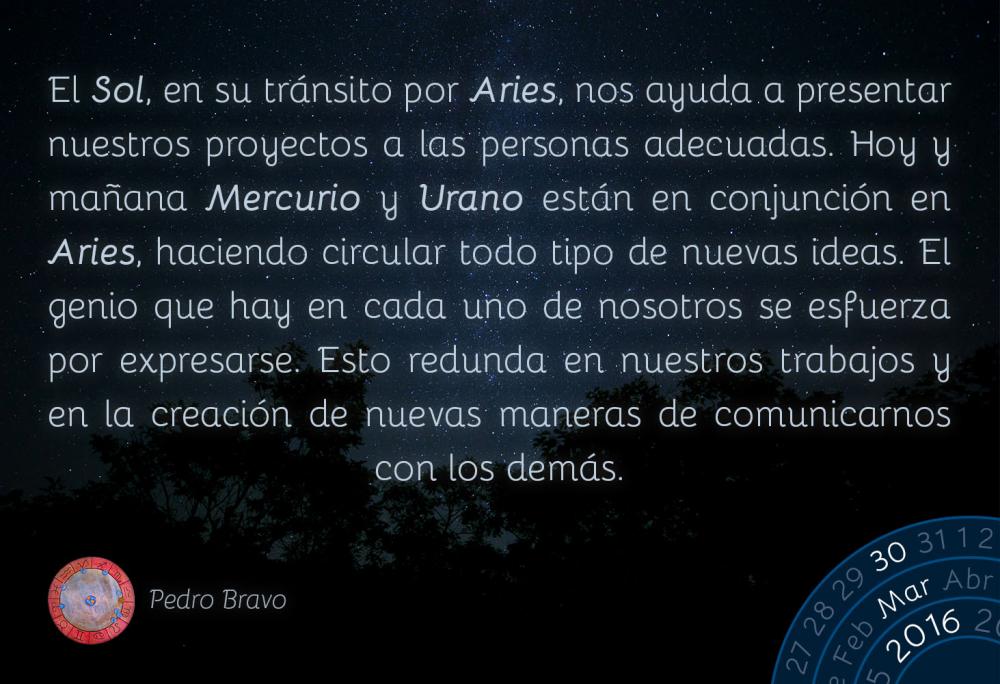 El Sol, en su tr&aacute;nsito por Aries, nos ayuda a presentar nuestros proyectos a las personas adecuadas. Hoy y ma&ntilde;ana Mercurio y Urano est&aacute;n en conjunci&oacute;n en Aries, haciendo circular todo tipo de nuevas ideas. El genio que hay en cada uno de nosotros se esfuerza por expresarse. Esto redunda en nuestros trabajos y en la creaci&oacute;n de nuevas maneras de comunicarnos con los dem&aacute;s.