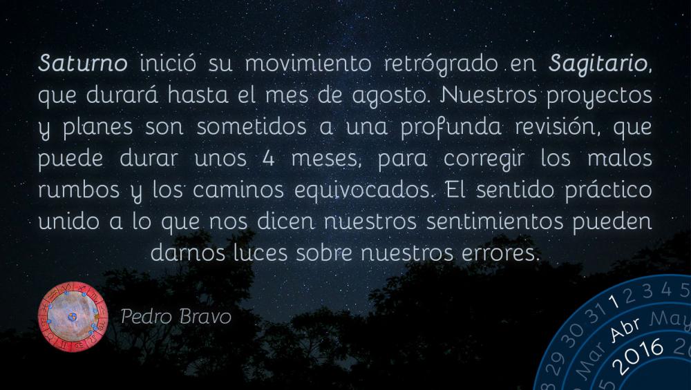 Saturno inici&oacute; su movimiento retr&oacute;grado en Sagitario, que durar&aacute; hasta el mes de agosto. Nuestros proyectos y planes son sometidos a una profunda revisi&oacute;n, que puede durar unos 4 meses, para corregir los malos rumbos y los caminos equivocados. El sentido pr&aacute;ctico unido a lo que nos dicen nuestros sentimientos pueden darnos luces sobre nuestros errores.