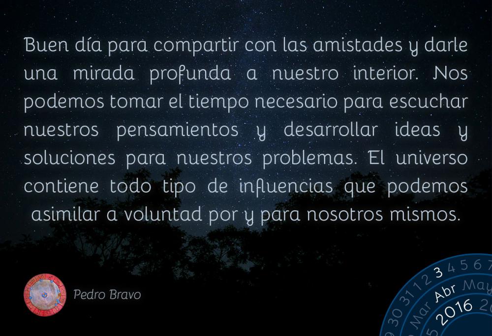 Buen d&iacute;a para compartir con las amistades y darle una mirada profunda a nuestro interior. Nos podemos tomar el tiempo necesario para escuchar nuestros pensamientos y desarrollar ideas y soluciones para nuestros problemas. El universo contiene todo tipo de influencias que podemos asimilar a voluntad por y para nosotros mismos.