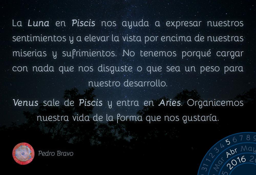 La Luna en Piscis nos ayuda a expresar nuestros sentimientos y a elevar la vista por encima de nuestras miserias y sufrimientos. No tenemos por qu&eacute; cargar con nada que nos disguste o que sea un peso para nuestro desarrollo.Venus sale de Piscis y entra en Aries. Organicemos nuestra vida en funci&oacute;n de lo que nos gustar&iacute;a.