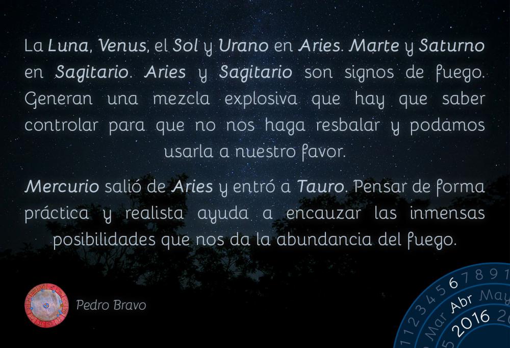 La Luna, Venus, el Sol y Urano en Aries. Marte y Saturno en Sagitario. Aries y Sagitario son signos de fuego. Generan una mezcla explosiva que hay que saber controlar para que no nos haga resbalar y podamos usarla a nuestro favor.Mercurio sali&oacute; de Aries y entr&oacute; a Tauro. Pensar de forma pr&aacute;ctica y realista ayuda a encauzar las inmensas posibilidades que nos da la abundancia del fuego.