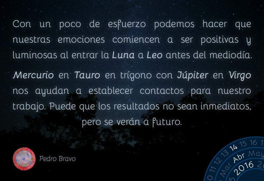 Con un poco de esfuerzo podemos hacer que nuestras emociones comiencen a ser positivas y luminosas al entrar la Luna a Leo antes del mediod&iacute;a.Mercurio en Tauro en tr&iacute;gono con J&uacute;piter en Virgo nos ayudan a establecer contactos para nuestro trabajo. Puede que los resultados no sean inmediatos, pero se ver&aacute;n a futuro.