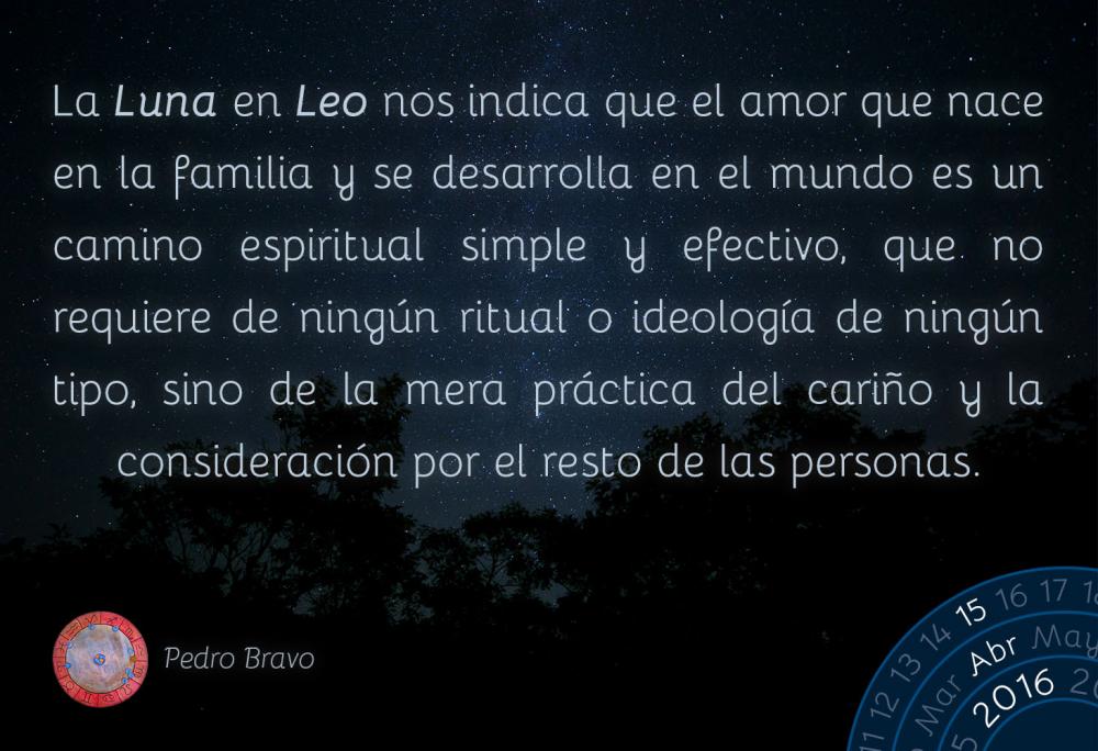 La Luna en Leo nos indica que el amor que nace en la familia y se desarrolla en el mundo es un camino espiritual simple y efectivo, que no requiere de ning&uacute;n ritual o ideolog&iacute;a de ning&uacute;n tipo, sino de la mera pr&aacute;ctica del cari&ntilde;o y la consideraci&oacute;n por el resto de las personas.