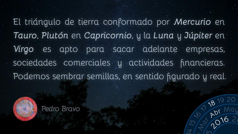 El tri&aacute;ngulo de tierra conformado por Mercurio en Tauro, Plut&oacute;n en Capricornio, y la Luna y J&uacute;piter en Virgo es apto para sacar adelante empresas, sociedades comerciales y actividades financieras. Podemos sembrar semillas, en sentido figurado y real.