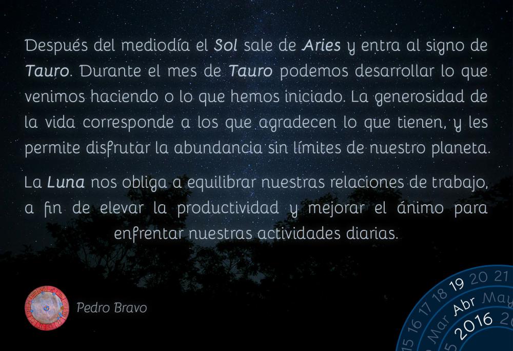 Despu&eacute;s del mediod&iacute;a el Sol sale de Aries y entra al signo de Tauro. Durante el mes de Tauro podemos desarrollar lo que venimos haciendo o lo que hemos iniciado. La generosidad de la vida corresponde a los que agradecen lo que tienen, y les permite disfrutar la abundancia sin l&iacute;mites de nuestro planeta.La Luna nos obliga a equilibrar nuestras relaciones de trabajo, a fin de elevar la productividad y mejorar el &aacute;nimo para enfrentar nuestras actividades diarias.