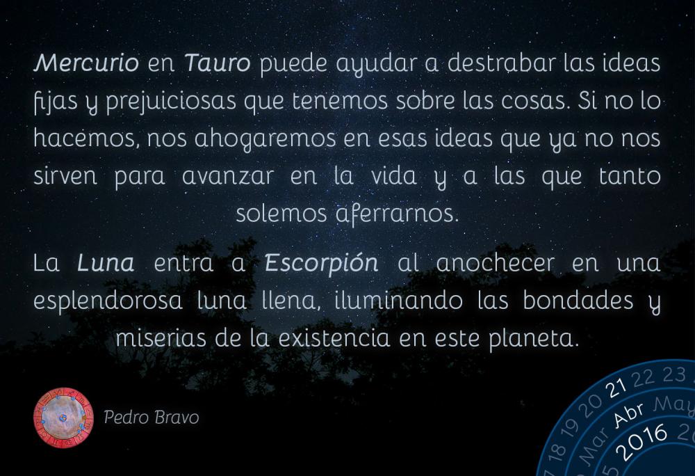 Mercurio en Tauro puede ayudar a destrabar las ideas fijas y prejuiciosas que tenemos sobre las cosas. Si no lo hacemos, nos ahogaremos en esas ideas que ya no nos sirven para avanzar en la vida y a las que tanto solemos aferrarnos.La Luna entra a Escorpi&oacute;n al anochecer en una esplendorosa luna llena, iluminando las bondades y miserias de la existencia en este planeta.