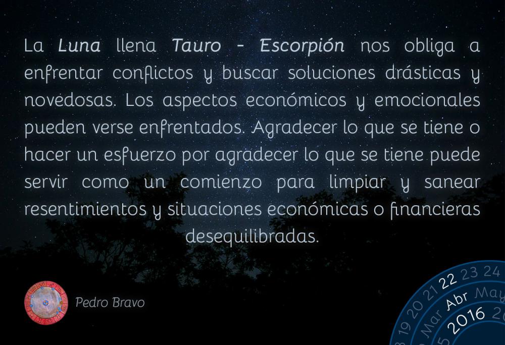 La Luna llena Tauro-Escorpi&oacute;n nos obliga a enfrentar conflictos y buscar soluciones dr&aacute;sticas y novedosas. Los aspectos econ&oacute;micos y emocionales pueden verse enfrentados. Agradecer lo que se tiene o hacer un esfuerzo por agradecer lo que se tiene puede servir como un comienzo para limpiar y sanear resentimientos y situaciones econ&oacute;micas o financieras desequilibradas.