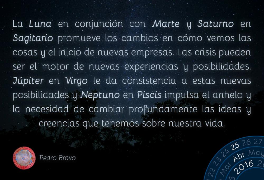 La Luna en conjunci&oacute;n con Marte y Saturno en Sagitario promueve los cambios en c&oacute;mo vemos las cosas y el inicio de nuevas empresas. Las crisis pueden ser el motor de nuevas experiencias y posibilidades. J&uacute;piter en Virgo le da consistencia a estas nuevas posibilidades y Neptuno en Piscis impulsa el anhelo y la necesidad de cambiar profundamente las ideas y creencias que tenemos sobre nuestra vida.