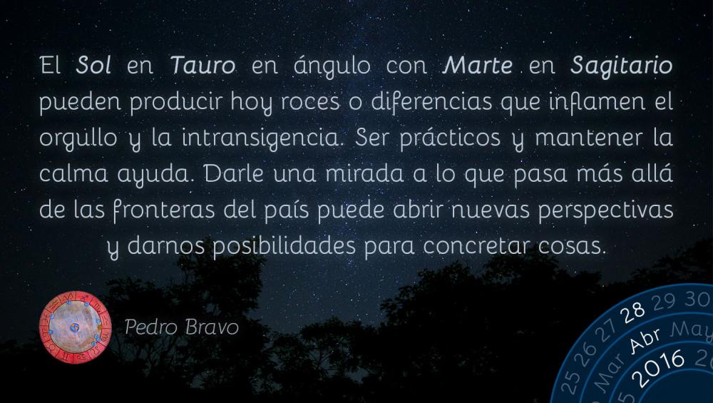 El Sol en Tauro en &aacute;ngulo con Marte en Sagitario pueden producir hoy roces o diferencias que inflamen el orgullo y la intransigencia. Ser pr&aacute;cticos y mantener la calma ayuda. Darle una mirada a lo que pasa m&aacute;s all&aacute; de las fronteras del pa&iacute;s puede abrir nuevas perspectivas y darnos posibilidades para concretar cosas.