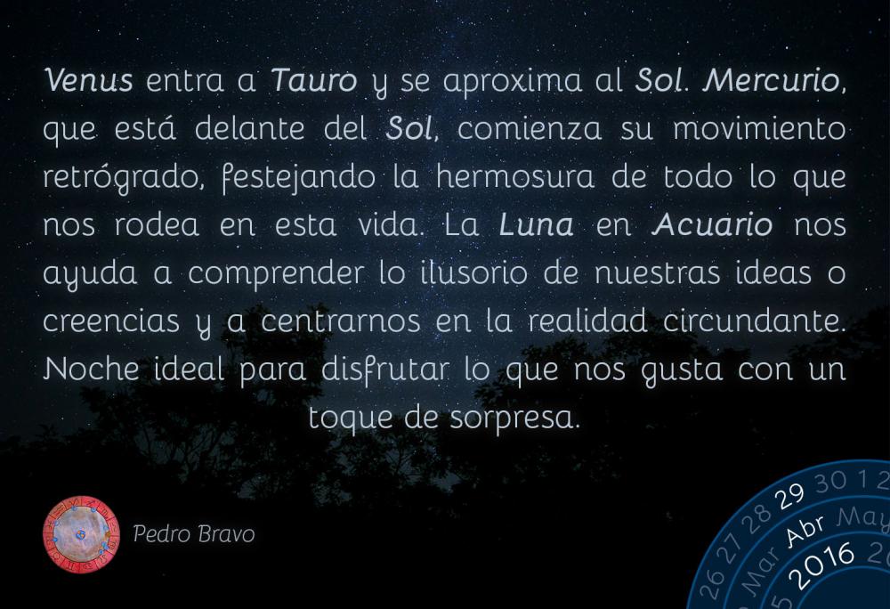 Venus entra a Tauro y se aproxima al Sol. Mercurio, que est&aacute; delante del Sol, comienza su movimiento retr&oacute;grado, festejando la hermosura de todo lo que nos rodea en esta vida. La Luna en Acuario nos ayuda a comprender lo ilusorio de nuestras ideas o creencias y a centrarnos en la realidad circundante. Noche ideal para disfrutar lo que nos gusta con un toque de sorpresa.