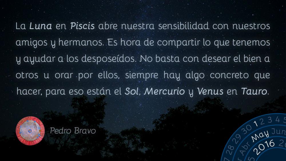 La Luna en Piscis abre nuestra sensibilidad con nuestros amigos y hermanos. Es hora de compartir lo que tenemos y ayudar a los despose&iacute;dos. No basta con desear el bien a otros u orar por ellos, siempre hay algo concreto que hacer, para eso est&aacute;n el Sol, Mercurio y Venus en Tauro.