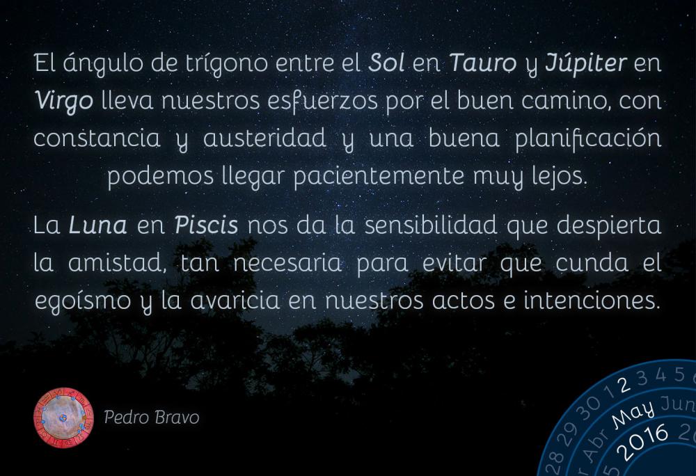 El &aacute;ngulo de tr&iacute;gono entre el Sol en Tauro y J&uacute;piter en Virgo lleva nuestros esfuerzos por el buen camino. Con constancia, austeridad, paciencia y una buena planificaci&oacute;n podemos llegar muy lejos.La Luna en Piscis nos da la sensibilidad que despierta la amistad, tan necesaria para evitar que cundan el ego&iacute;smo y la avaricia en nuestros actos e intenciones.