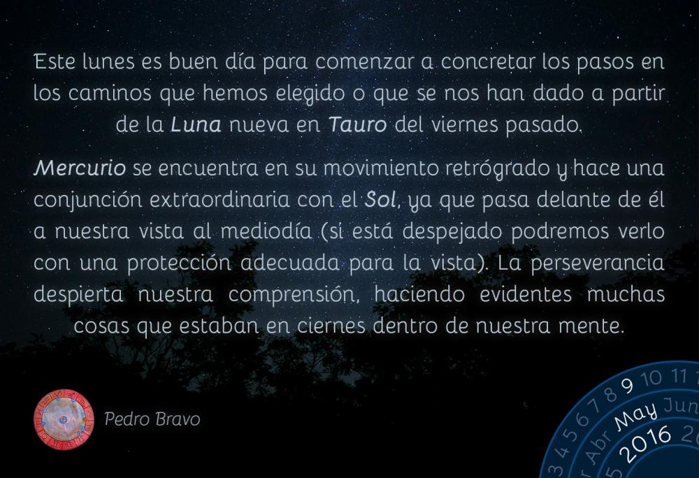 Este lunes es buen d&iacute;a para comenzar a concretar los pasos en los caminos que hemos elegido o que se nos han dado a partir de la Luna nueva en Tauro del viernes pasado.Mercurio se encuentra en su movimiento retr&oacute;grado y hace una conjunci&oacute;n extraordinaria con el Sol, ya que pasa delante de &eacute;l a nuestra vista al mediod&iacute;a (si est&aacute; despejado podremos verlo con una protecci&oacute;n adecuada para la vista). La perseverancia despierta nuestra comprensi&oacute;n, haciendo evidentes muchas cosas que estaban en ciernes dentro de nuestra mente.