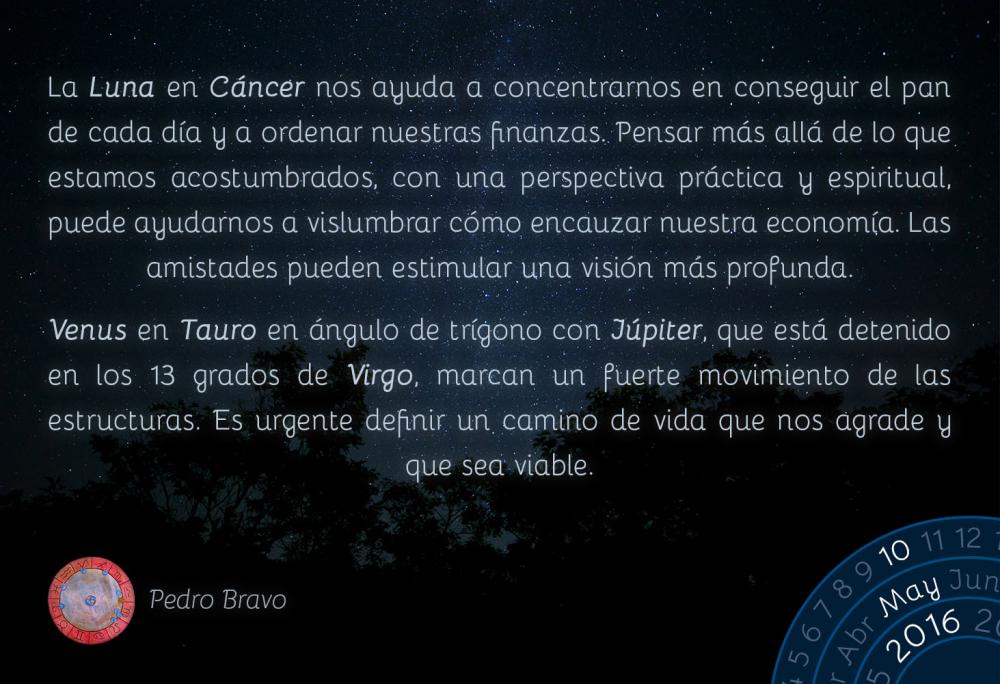 La Luna en C&aacute;ncer nos ayuda a concentrarnos en conseguir el pan de cada d&iacute;a y a ordenar nuestras finanzas. Pensar m&aacute;s all&aacute; de lo que estamos acostumbrados, con una perspectiva pr&aacute;ctica y espiritual, puede ayudarnos a vislumbrar c&oacute;mo encauzar nuestra econom&iacute;a. Las amistades pueden estimular una visi&oacute;n m&aacute;s profunda.Venus en Tauro en &aacute;ngulo de tr&iacute;gono con J&uacute;piter, que est&aacute; detenido en los 13 grados de Virgo, marcan un fuerte movimiento de las estructuras. Es urgente definir un camino de vida que nos agrade y que sea viable.