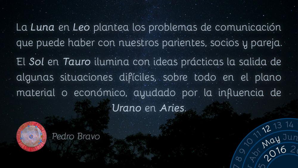 La Luna en Leo plantea los problemas de comunicaci&oacute;n que puede haber con nuestros parientes, socios y pareja.El Sol en Tauro ilumina con ideas pr&aacute;cticas la salida de algunas situaciones dif&iacute;ciles, sobre todo en el plano material o econ&oacute;mico, ayudado por la influencia de Urano en Aries.