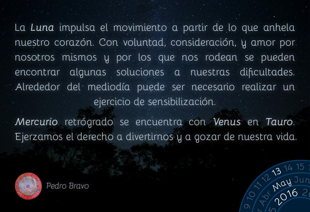 La Luna impulsa el movimiento a partir de lo que anhela nuestro coraz&oacute;n. Con voluntad, consideraci&oacute;n, y amor por nosotros mismos y por los que nos rodean se pueden encontrar algunas soluciones a nuestras dificultades. Alrededor del mediod&iacute;a puede ser necesario realizar un ejercicio de sensibilizaci&oacute;n.Mercurio retr&oacute;grado se encuentra con Venus en Tauro. Ejerzamos el derecho a divertirnos y a gozar de nuestra vida.