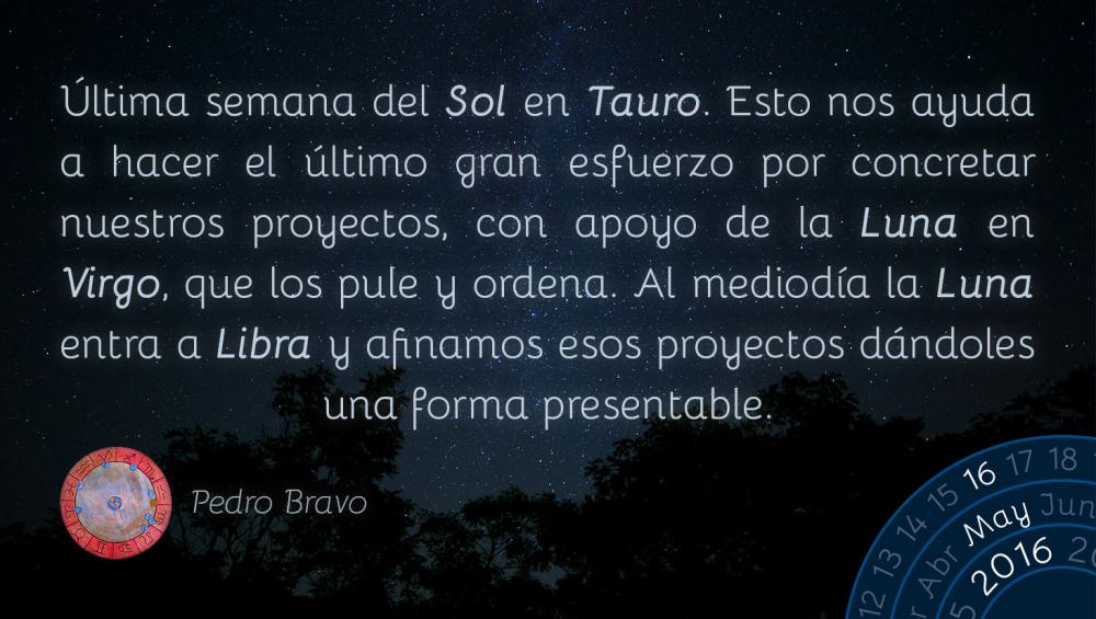 &Uacute;ltima semana del Sol en Tauro. Esto nos ayuda a hacer el &uacute;ltimo gran esfuerzo por concretar nuestros proyectos, con apoyo de la Luna en Virgo, que los pule y ordena. Al mediod&iacute;a la Luna entra a Libra y afinamos esos proyectos d&aacute;ndoles una forma presentable.