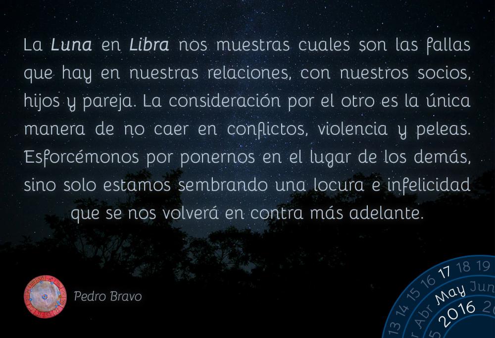 La Luna en Libra nos muestras cuales son las fallas que hay en nuestras relaciones, con nuestros socios, hijos y pareja. La consideraci&oacute;n por el otro es la &uacute;nica manera de no caer en conflictos, violencia y peleas. Esforc&eacute;monos por ponernos en el lugar de los dem&aacute;s, sino solo estamos sembrando una locura e infelicidad que se nos volver&aacute; en contra m&aacute;s adelante.