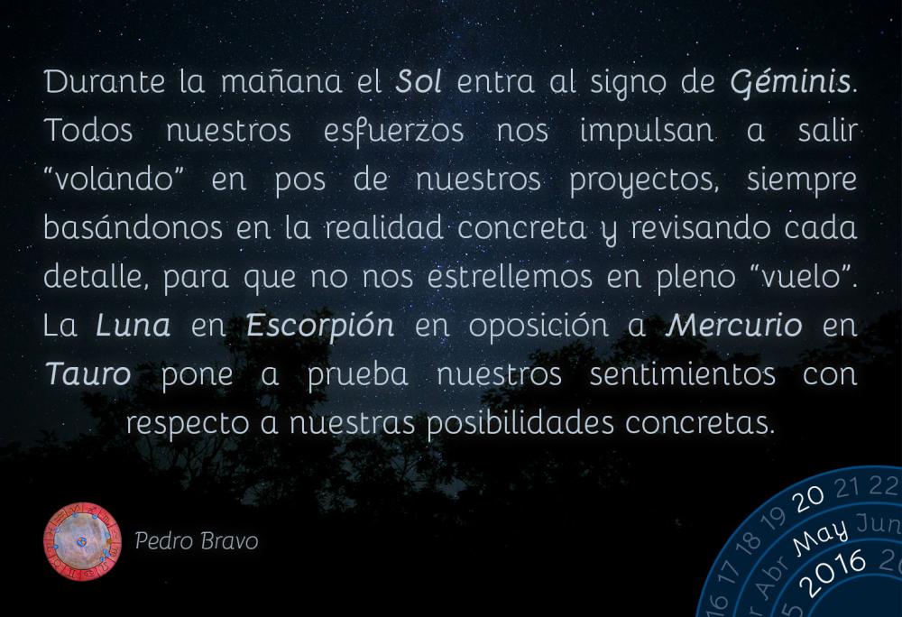 Durante la ma&ntilde;ana el Sol entra al signo de G&eacute;minis. Todos nuestros esfuerzos nos impulsan a salir &ldquo;volando&rdquo; en pos de nuestros proyectos, siempre bas&aacute;ndonos en la realidad concreta y revisando cada detalle, para que no nos estrellemos en pleno &ldquo;vuelo&rdquo;. La Luna en Escorpi&oacute;n en oposici&oacute;n a Mercurio en Tauro pone a prueba nuestros sentimientos con respecto a nuestras posibilidades concretas.