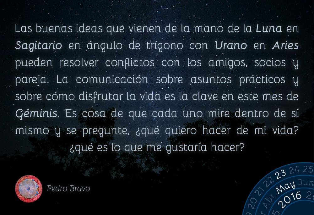 Las buenas ideas que vienen de la mano de la Luna en Sagitario en &aacute;ngulo de tr&iacute;gono con Urano en Aries pueden resolver conflictos con los amigos, socios y pareja. La comunicaci&oacute;n sobre asuntos pr&aacute;cticos y sobre c&oacute;mo disfrutar la vida es la clave en este mes de G&eacute;minis. Es cosa de que cada uno mire dentro de s&iacute; mismo y se pregunte, &iquest;qu&eacute; quiero hacer de mi vida? &iquest;qu&eacute; es lo que me gustar&iacute;a hacer?