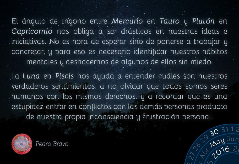 El &aacute;ngulo de tr&iacute;gono entre Mercurio en Tauro y Plut&oacute;n en Capricornio nos obliga a ser dr&aacute;sticos en nuestras ideas e iniciativas. No es hora de esperar sino de ponerse a trabajar y concretar, y para eso es necesario identificar nuestros h&aacute;bitos mentales y deshacernos de algunos de ellos sin miedo.La Luna en Piscis nos ayuda a entender cu&aacute;les son nuestros verdaderos sentimientos, a no olvidar que todos somos seres humanos con los mismos derechos, y a recordar que es una estupidez entrar en conflictos con las dem&aacute;s personas producto de nuestra propia inconsciencia y frustraci&oacute;n personal.