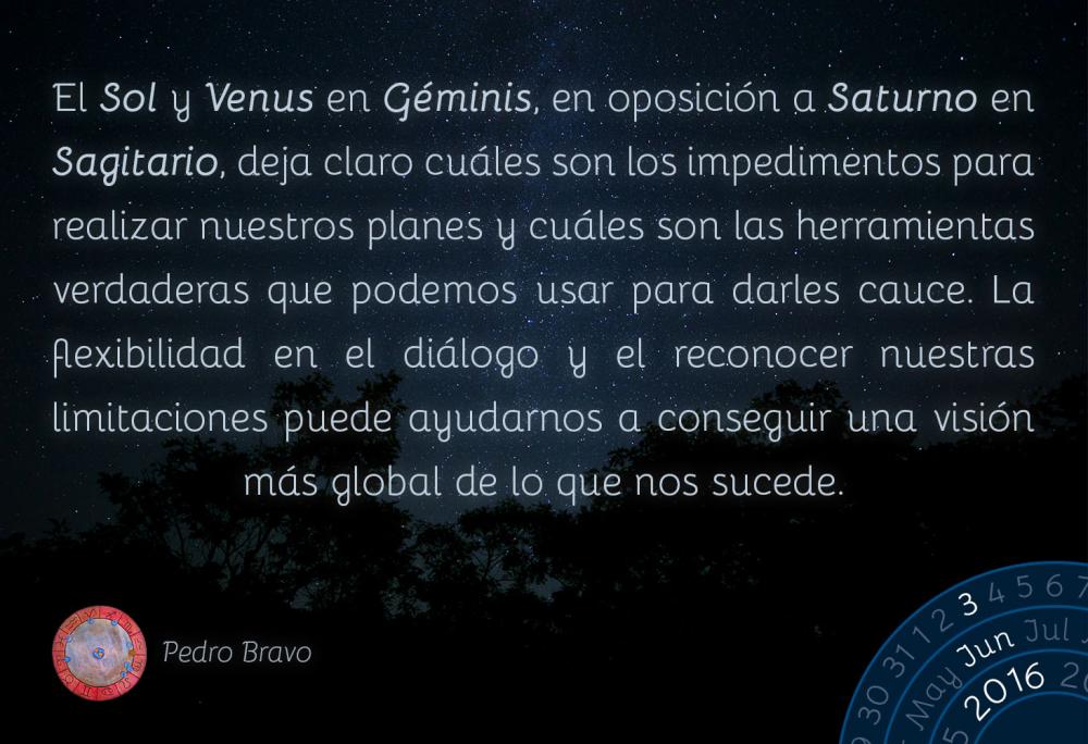 El Sol y Venus en G&eacute;minis, en oposici&oacute;n a Saturno en Sagitario, deja claro cu&aacute;les son los impedimentos para realizar nuestros planes y cu&aacute;les son las herramientas verdaderas que podemos usar para darles cauce. La flexibilidad en el di&aacute;logo y el reconocer nuestras limitaciones puede ayudarnos a conseguir una visi&oacute;n m&aacute;s global de lo que nos sucede.