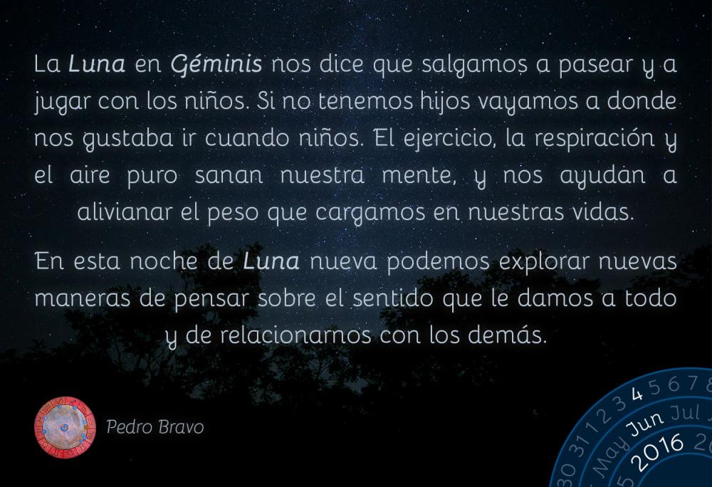 La Luna en G&eacute;minis nos dice que salgamos a pasear y a jugar con los ni&ntilde;os. Si no tenemos hijos vayamos a donde nos gustaba ir cuando ni&ntilde;os. El ejercicio, la respiraci&oacute;n y el aire puro sanan nuestra mente, y nos ayudan a alivianar el peso que cargamos en nuestras vidas.En esta noche de Luna nueva en G&eacute;minis podemos explorar nuevas maneras de pensar sobre el sentido que le damos a todo y de relacionarnos con los dem&aacute;s.