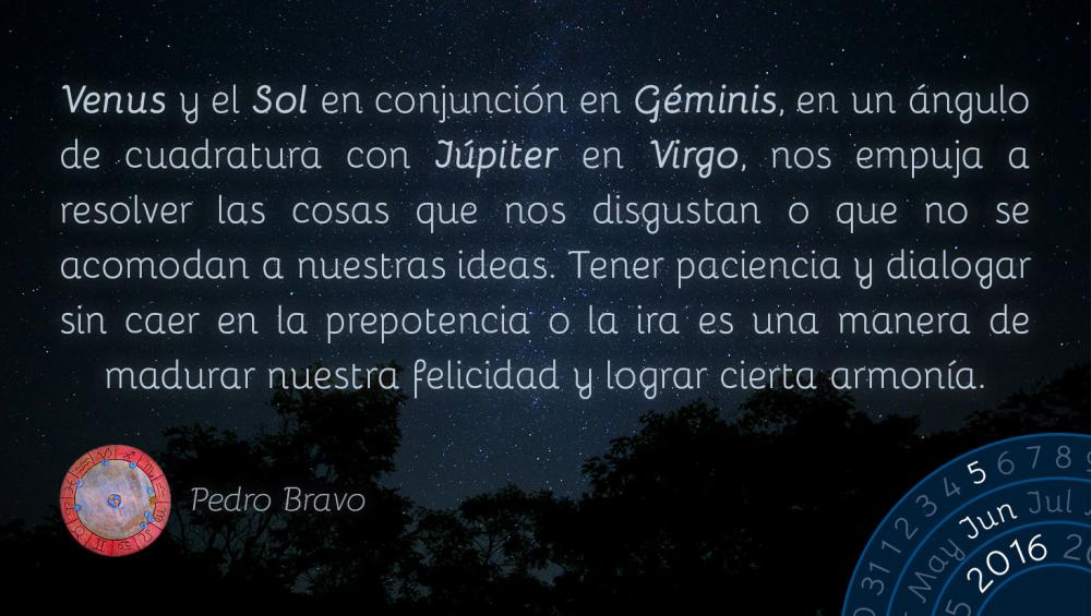 Venus y el Sol en conjunci&oacute;n en G&eacute;minis, en un &aacute;ngulo de cuadratura con J&uacute;piter en Virgo, nos empuja a resolver las cosas que nos disgustan o que no se acomodan a nuestras ideas. Tener paciencia y dialogar sin caer en la prepotencia o la ira es una manera de madurar nuestra felicidad y lograr cierta armon&iacute;a.