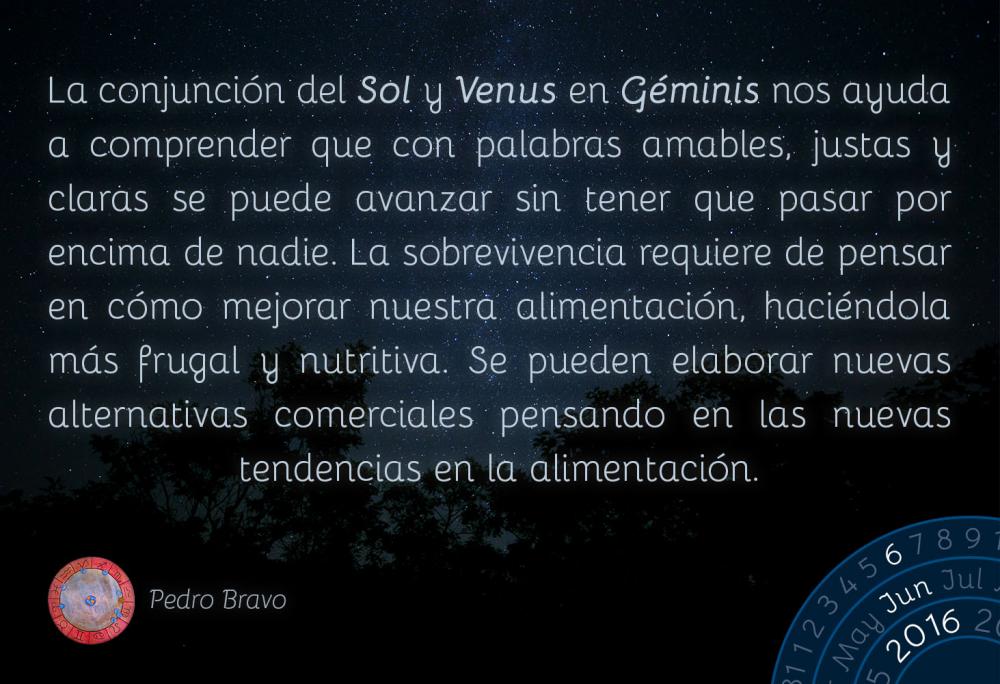 La conjunci&oacute;n del Sol y Venus en G&eacute;minis nos ayuda a comprender que con palabras amables, justas y claras se puede avanzar sin tener que pasar por encima de nadie. La sobrevivencia requiere de pensar en c&oacute;mo mejorar nuestra alimentaci&oacute;n, haci&eacute;ndola m&aacute;s frugal y nutritiva. Se pueden elaborar nuevas alternativas comerciales pensando en las nuevas tendencias en la alimentaci&oacute;n.