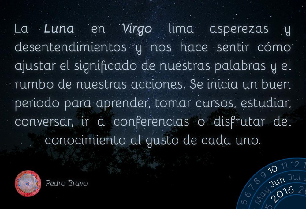 La Luna en Virgo lima asperezas y desentendimientos y nos hace sentir c&oacute;mo ajustar el significado de nuestras palabras y el rumbo de nuestras acciones. Se inicia un buen periodo para aprender, tomar cursos, estudiar, conversar, ir a conferencias o disfrutar del conocimiento al gusto de cada uno.