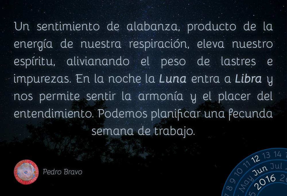 Un sentimiento de alabanza, producto de la energ&iacute;a de nuestra respiraci&oacute;n, eleva nuestro esp&iacute;ritu, alivianando el peso de lastres e impurezas. En la noche la Luna entra a Libra y nos permite sentir la armon&iacute;a y el placer del entendimiento. Podemos planificar una fecunda semana de trabajo.